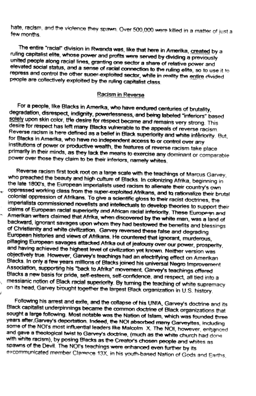 hate, racism. and the violence thev soawn. Over 500,000 ware Kkild in 2 mafter of just & fow months The entire ‘racia” division in Rwanda was, ike that here in Amerika, created by uling capitals effe, whose power and profits were served by dviding proviously united people along racisl fines, granting one sector a sharo of reative power and. elevated social status, and a sense of racial connection o the ruling effte, 30 (0 use i o roress and cortrol the other suver-explofted sector, while in ity tha snfire dvided ‘People are collectively exploited by the ruling capialst ciass. Reverse racism first ook oot on a targe scale with the teachings of Marcus Garvey, ¥ho preached the beauty and high cutture of Blacks. In colonizing Afrka, boginning Association, supportig his “back to Afrka” movement. Garvey’s teachigs offerad Blacks new basis for pride, se-esteem, sefl-confidence, and respoct, a1 tied o 3 messianic notion of Black racial superioity. By tuming the feaching of white supremacy on its head, Garvey brought together the argest Black organization i U S. istory Following his arrest and exile, and the cotapse of his UNIA, Garvey’s doctrine and its Black capitafst underpinnings became the common docirine of Black organizations that
